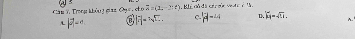 A 5.
Câu 7. Trong không gian O_xy= , cho vector a=(2:-2;6) Khi đỏ độ dải-của vectơ vector a là :
D.
A. |vector a|=6.
B |vector a|=2sqrt(11). C. |vector a|=44. |vector a|=sqrt(11).
A.