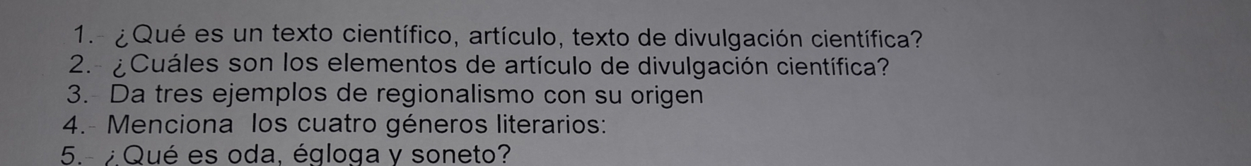 1.- ¿ Qué es un texto científico, artículo, texto de divulgación científica? 
2.- ¿Cuáles son los elementos de artículo de divulgación científica? 
3. Da tres ejemplos de regionalismo con su origen 
4.- Menciona los cuatro géneros literarios: 
5.- ¿Qué es oda, égloga y soneto?