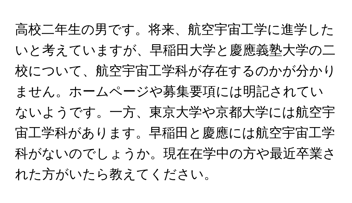 高校二年生の男です。将来、航空宇宙工学に進学したいと考えていますが、早稲田大学と慶應義塾大学の二校について、航空宇宙工学科が存在するのかが分かりません。ホームページや募集要項には明記されていないようです。一方、東京大学や京都大学には航空宇宙工学科があります。早稲田と慶應には航空宇宙工学科がないのでしょうか。現在在学中の方や最近卒業された方がいたら教えてください。