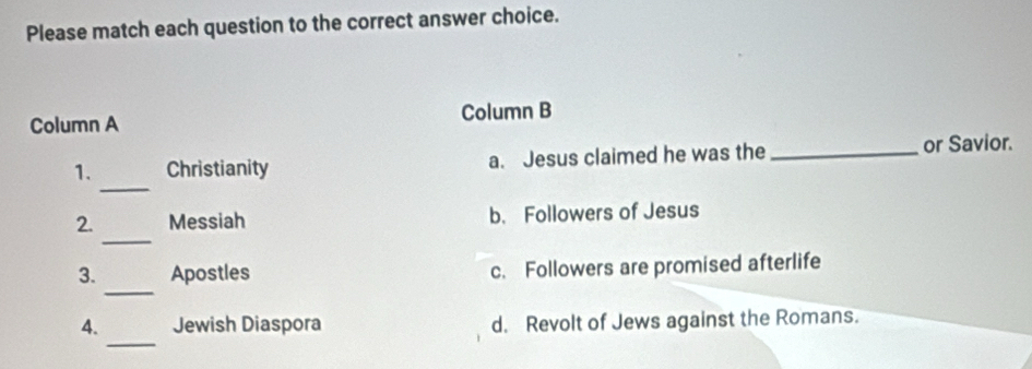 Please match each question to the correct answer choice.
Column A Column B
_
1. Christianity a. Jesus claimed he was the _or Savior.
_
2. Messiah b. Followers of Jesus
_
3. Apostles c. Followers are promised afterlife
_
4. Jewish Diaspora d. Revolt of Jews against the Romans.