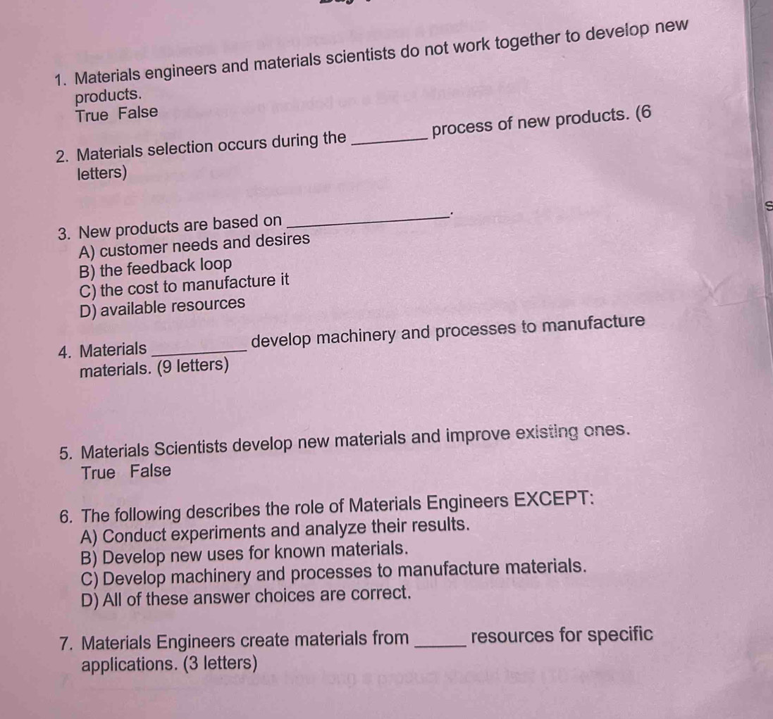 Materials engineers and materials scientists do not work together to develop new
products.
True False
2. Materials selection occurs during the _process of new products. (6
letters)
s
3. New products are based on
_.
A) customer needs and desires
B) the feedback loop
C) the cost to manufacture it
D) available resources
4. Materials _develop machinery and processes to manufacture
materials. (9 letters)
5. Materials Scientists develop new materials and improve existing ones.
True False
6. The following describes the role of Materials Engineers EXCEPT:
A) Conduct experiments and analyze their results.
B) Develop new uses for known materials.
C) Develop machinery and processes to manufacture materials.
D) All of these answer choices are correct.
7. Materials Engineers create materials from _resources for specific
applications. (3 letters)