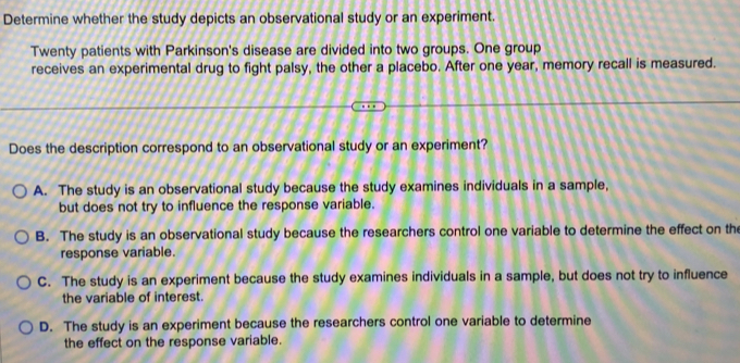 Determine whether the study depicts an observational study or an experiment.
Twenty patients with Parkinson's disease are divided into two groups. One group
receives an experimental drug to fight palsy, the other a placebo. After one year, memory recall is measured.
Does the description correspond to an observational study or an experiment?
A. The study is an observational study because the study examines individuals in a sample,
but does not try to influence the response variable.
B. The study is an observational study because the researchers control one variable to determine the effect on the
response variable.
C. The study is an experiment because the study examines individuals in a sample, but does not try to influence
the variable of interest.
D. The study is an experiment because the researchers control one variable to determine
the effect on the response variable.