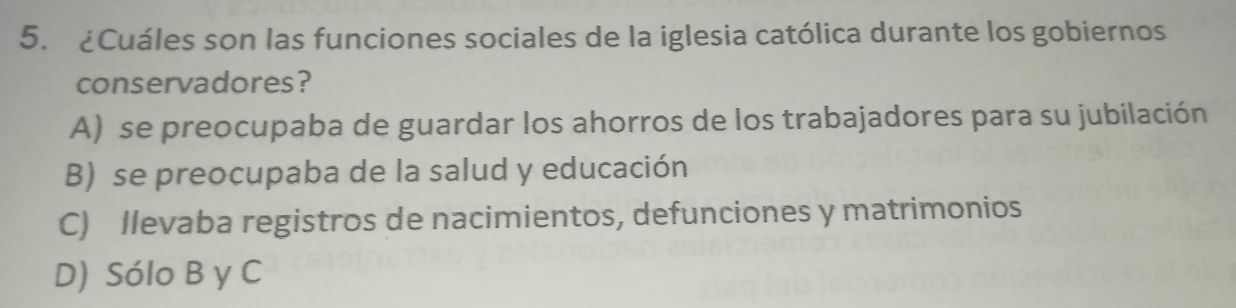 ¿Cuáles son las funciones sociales de la iglesia católica durante los gobiernos
conservadores?
A) se preocupaba de guardar los ahorros de los trabajadores para su jubilación
B) se preocupaba de la salud y educación
C) llevaba registros de nacimientos, defunciones y matrimonios
D) Sólo B y C