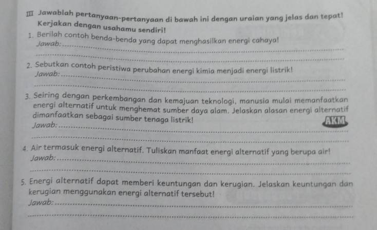 Ⅲ Jawablah pertanyaan-pertanyaan di bawah ini dengan uraian yang jelas dan tepat! 
Kerjakan dengan usahamu sendiri! 
1. Berilah contoh benda-benda yang dapat menghasilkan energi cahaya! 
Jawab;_ 
_ 
2. Sebutkan contoh peristiwa perubahan energi kimia menjadi energi listrik! 
Jawab:_ 
_ 
3. Seiring dengan perkembangan dan kemajuan teknologi, manusia mulai memanfaatkan 
energi alternatif untuk menghemat sumber daya alam. Jelaskan alasan energi alternatif 
_ 
dimanfaatkan sebagai sumber tenaga listrik! 
Jawab: AKM 
_ 
4. Air termasuk energi alternatif. Tuliskan manfaat energi alternatif yang berupa air! 
Jawab:_ 
_ 
5. Energi alternatif dapat memberi keuntungan dan kerugian. Jelaskan keuntungan dan 
kerugian menggunakan energi alternatif tersebut! 
Jawab:_ 
_