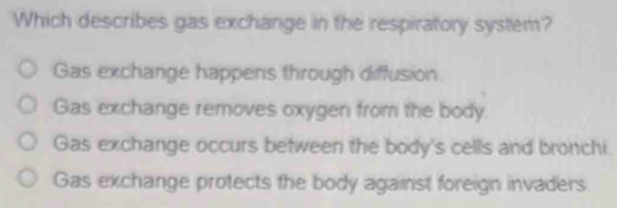 Which describes gas exchange in the respiratory system?
Gas exchange happens through diffusion
Gas exchange removes oxygen from the body.
Gas exchange occurs between the body's cells and bronchi
Gas exchange protects the body against foreign invaders.