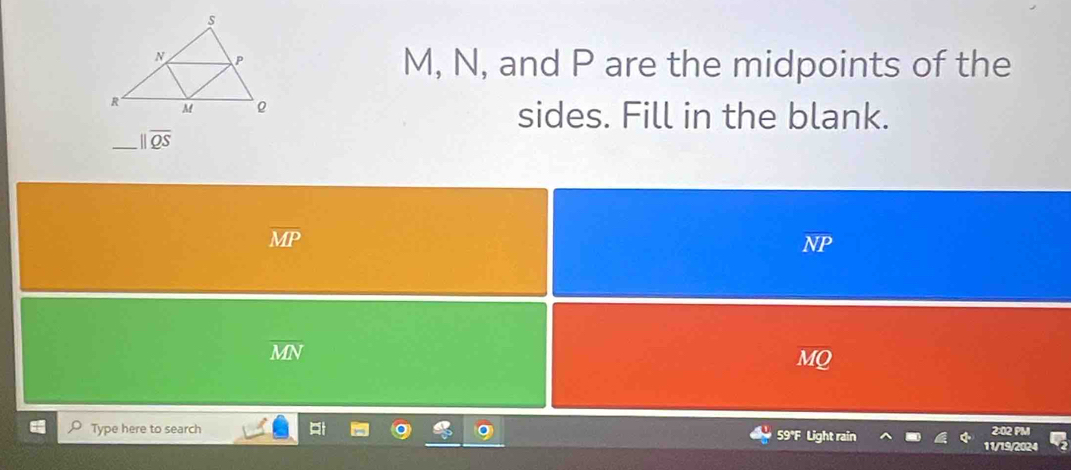 M, N, and P are the midpoints of the
sides. Fill in the blank.
_ parallel overline QS
overline MP
NP
overline MN
Type here to search 59°F Light rain 2:02 PM
11/19/2024