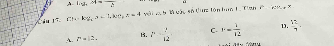 A. log _524=frac b
a
Câu 17: Cho log _ax=3, log _bx=4 với đ.b là các số thực lớn hơn 1. Tính P=log _abx.
D.  12/7 .
A. P=12.
B. P= 7/12 .
C. P= 1/12  · 
đây đúng