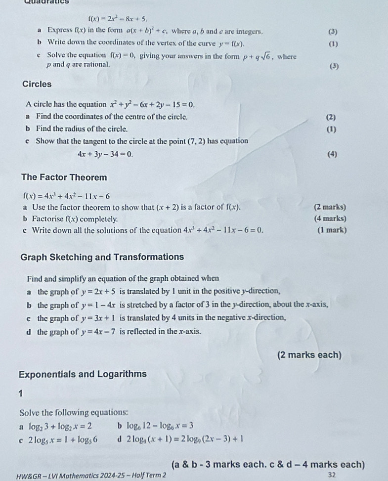 Guagratcs
f(x)=2x^2-8x+5.
a Express f(x) in the form a(x+b)^2+c , where a, b and c are integers.
(3)
b Write down the coordinates of the vertex of the curve y=f(x). (1)
c Solve the equation f(x)=0 , giving your answers in the form p+qsqrt(6) , where
p and q are rational. (3)
Circles
A circle has the equation x^2+y^2-6x+2y-15=0.
a Find the coordinates of the centre of the circle. (2)
b Find the radius of the circle. (1)
c Show that the tangent to the circle at the point (7,2) has equation
4x+3y-34=0. (4)
The Factor Theorem
f(x)=4x^3+4x^2-11x-6
a Use the factor theorem to show that (x+2) is a factor of f(x). (2 marks)
b Factorise f(x) completely. (4 marks)
c Write down all the solutions of the equation 4x^3+4x^2-11x-6=0. (1 mark)
Graph Sketching and Transformations
Find and simplify an equation of the graph obtained when
a the graph of y=2x+5 is translated by 1 unit in the positive y-direction,
b the graph of y=1-4x is stretched by a factor of 3 in the y-direction, about the x-axis,
c the graph of y=3x+1 is translated by 4 units in the negative x-direction,
d the graph of y=4x-7 is reflected in the x-axis.
(2 marks each)
Exponentials and Logarithms
1
Solve the following equations:
a log _23+log _2x=2 b log _612-log _6x=3
c 2log _5x=1+log _56 d 2log _9(x+1)=2log _9(2x-3)+1
(a & b - 3 marks each. c 8 d-4 marks each)
HW&GR - LVI Mathematics 2024-. 25-1 Half Term 2 32