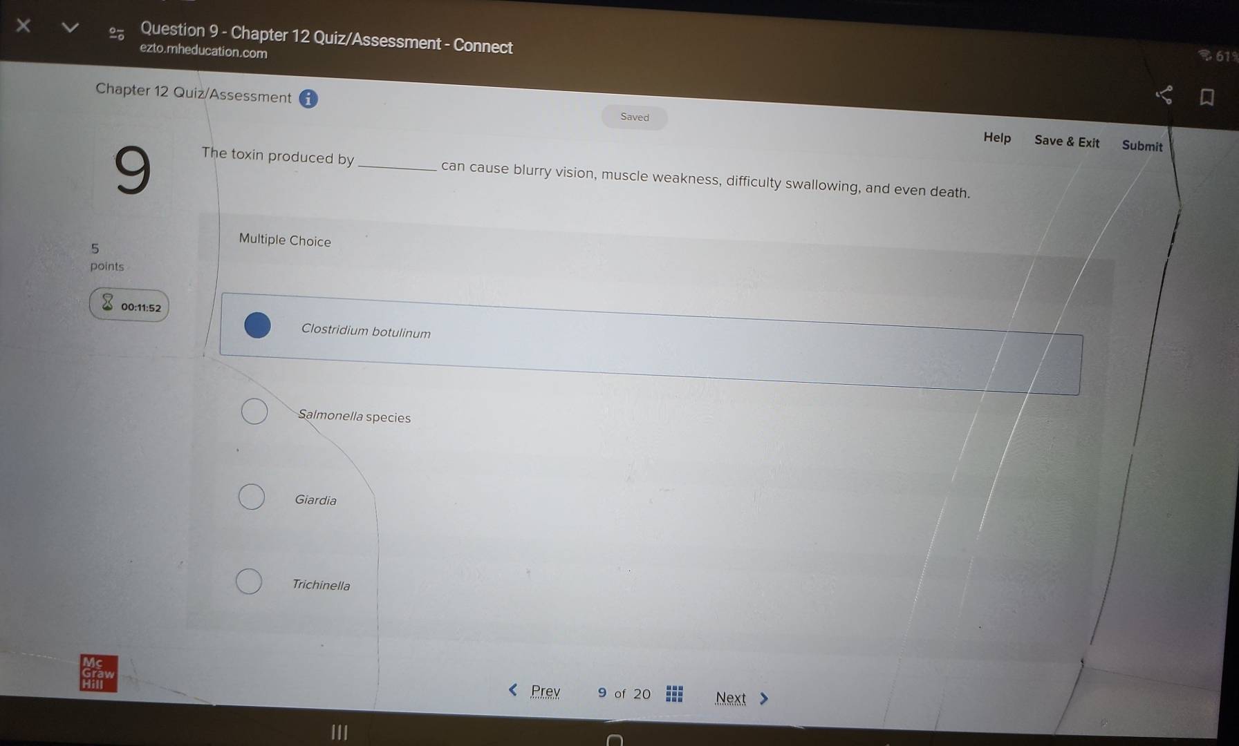 Chapter 12 Quiz/Assessment - Connect
ezto.mheducation.com
B 619
Chapter 12 Quiz/Assessment Help Save & Exit
Saved
9
Submit
The toxin produced by _can cause blurry vision, muscle weakness, difficulty swallowing, and even death.
Multiple Choice
5
points
00:11:52
Clostridium botulinum
Salmonella species
Giardia
Trichinella
Prey of 20 Next