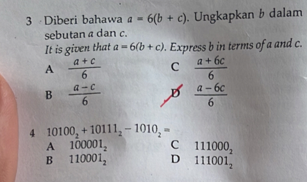 Diberi bahawa a=6(b+c). Ungkapkan b dalam
sebutan a dan c.
It is given that a=6(b+c). Express b in terms of a and c.
A  (a+c)/6 
C  (a+6c)/6 
B  (a-c)/6 
D  (a-6c)/6 
4 10100_2+10111_2-1010_2=
A 100001_2
111000_2
B 110001_2
D 111001_2