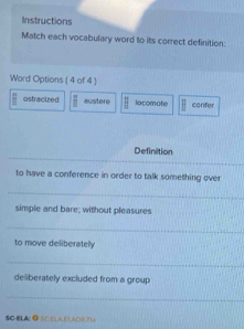 Instructions
Match each vocabulary word to its correct definition:
Word Options ( 4 of 4 )
|| ostracized  π /2  austere || lacomate parallel confer
_
Definition
_
to have a conference in order to talk something over
_
simple and bare; without pleasures
_
to move deliberately
_
deliberately excluded from a group
_
$C-ELA ● SC.ELA,ELAD9.71