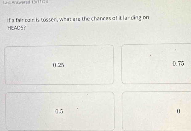 Last Answered 13/11/24
If a fair coin is tossed, what are the chances of it landing on
HEADS?
0.25 0.75
0.5 0