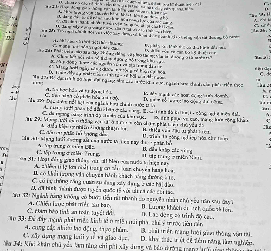 dôn đầu được những thành tựu kĩ thuật hiện đại.
C.
D. chưa có các vệ tinh viễn thông địa tĩnh và hệ thống cáp quang biến.
D.
Cầu 24: Hoạt động giao thông vận tải biên của nước ta hiện nay
A. khổi lượng vận chuyên hành khách lớn hơn đường bộ.
Câu 35: H
B. đang đầu tư để nâng cao hơn nữa năng lực của các cảng.
A. chi tả
và C. đã hình thành nhiều tuyến vận tải quốc tế tại các hải đảo.
C. sử dự
tố D. đang xây dựng cang nước sâu ở tất cả các tinh ven biên.
Câu 36: N
, ca( gh  Tâu 25: Trở ngại chính đổi với việc xây dựng và khai thác ngành giao thông vận tải đường bộ nước A
1 là
B
Thà A. khí hậu và thời tiết thất thường. B phần lớn lãnh thổ có địa hình đồi núi.
(
CH C. mạng lưới sông ngỏi dày đặc. D. thiếu vốn và cán bộ kỹ thuật cao.
Cầu 26: Phát biểu nào sau đây không đúng về giao thông vận tải đường ô tô nước ta?
Câu 37:
A. Chưa kết nổi vào hệ thống đường bộ trong khu vực.
B. Huy động được các nguồn vốn và tập trung đầu tư.
g C. Mạng lưới ngày cảng được mở rộng và hiện đại hóa.
tổ điệ n đại
D. Thúc đầy sự phát triển kinh tế - xã hội của đất nước. C. d
Cầu 27: Để đạt trình độ hiện đại ngang tầm các nước khu vực, ngành bưu chính cần phát triển theo ai.
ướng
Câ u 
A. r
ảng A. tin học hóa và tự động hóa. B. đầy mạnh các hoạt động kinh doanh.
D C. tiến hành cổ phần hóa toàn bộ. D. giảm số lượng lao động thủ công. lối m C. 
Xâu Cầu 28: Đặc điểm nổi bật của ngành bưu chính nước ta là Câu
A. mạng lưới phân bố đều khắp ở các vùng. B. có trình độ kĩ thuật - công nghệ hiện đại. A.
C. đã ngang bằng trình độ chuẩn của khu vực. D. tính phục vụ cao, mạng lưới rộng khắp. Câu
C
Câu 29: Mạng lưới giao thông vận tải ở nước ta còn chậm phát triển chủ yếu do
A. điều kiện tự nhiên không thuận lợi. B. thiếu vốn đầu tư phát triển. a
C. dân cư phân bố không đều.  D. trình độ công nghiệp hóa còn thấp.
âu 30: Mạng lưới đường sắt của nước ta hiện nay được phân bố
Câ
A. tập trung ở miền Bắc. B. đều khắp các vùng
ợng C. tập trung ở miền Trung. D. tập trung ở miền Nam.
D:  Cầu 31: Hoạt động giao thông vận tải biển của nước ta hiện nay
u A. chiếm tỉ lệ lớn nhất trong cơ cấu luân chuyền hàng hoá.
B. có khối lượng vận chuyển hành khách bằng đường ô tô.
cl C. có hệ thống cảng quân sự đang xây dựng ở các hải đảo.
D. đã hình thành được tuyến quốc tế với tất cả các đối tác.
Câu 32: Ngành hàng không có bước tiến rất nhanh do nguyên nhân chủ yếu nào sau đây?
A. Chiến lược phát triển táo bạo. B. Lượng khách du lịch quốc tế lớn.
C. Đảm bảo tính an toàn tuyệt đổi. D. Lao động có trình độ cao.
Cầu 33: Để đầy mạnh phát triển kinh tế ở miền núi phải chú ý trước tiên đến
A. cung cấp nhiều lao động, thực phầm.  B. phát triển mạng lưới giao thông vận tải.
C. xây dựng mạng lưới y tế và giáo dục. D. khai thác triệt đề tiềm năng lâm nghiệp.
Câu 34: Khó khăn chủ yêu làm tăng chi phí xây dựng và bảo dưỡng mạng lưới giao thôn