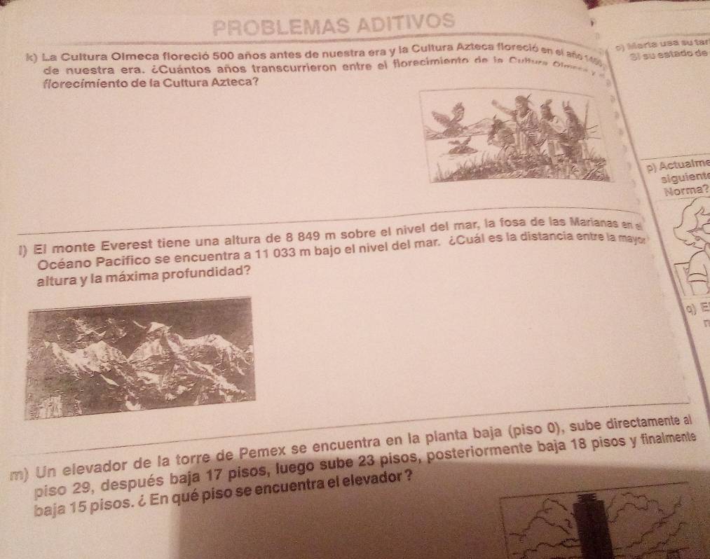 PROBLEMAS ADITIVOS 
k) La Cultura Olmeca floreció 500 años antes de nuestra era y la Cultura Azteca floreció en el año 1460
Sí su estado de 
de u estra era . ¿ Cuántos años transcurrieron entre e l florecimiento de la Culu a t me r e ) Marta usa su tar 
florecimiento de la Cultura Azteca? 
p) Actualme 
siguient 
Norma? 
l) El monte Everest tiene una altura de 8 849 m sobre el nivel del mar, la fosa de las Marianas en l 
Océano Pacifico se encuentra a 11 033 m bajo el nivel del mar. ¿Cuál es la distancia entre la mayor 
altura y la máxima profundidad? 
q) E 
r 
m) Un elevador de la torre de Pemex se encuentra en la planta baja (piso 0), sube directamente al 
piso 29, después baja 17 pisos, luego sube 23 pisos, posteriormente baja 18 pisos y finalmente 
baja 15 pisos. ¿ En qué piso se encuentra el elevador ?