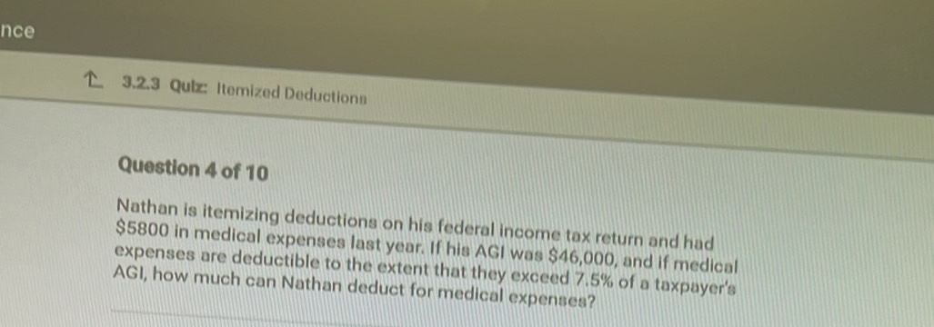 nce 
3.2.3 Quiz: Itemized Deductions 
Question 4 of 10 
Nathan is itemizing deductions on his federal income tax return and had
$5800 in medical expenses last year. If his AGI was $46,000, and if medical 
expenses are deductible to the extent that they exceed 7.5% of a taxpayer's 
AGI, how much can Nathan deduct for medical expenses?