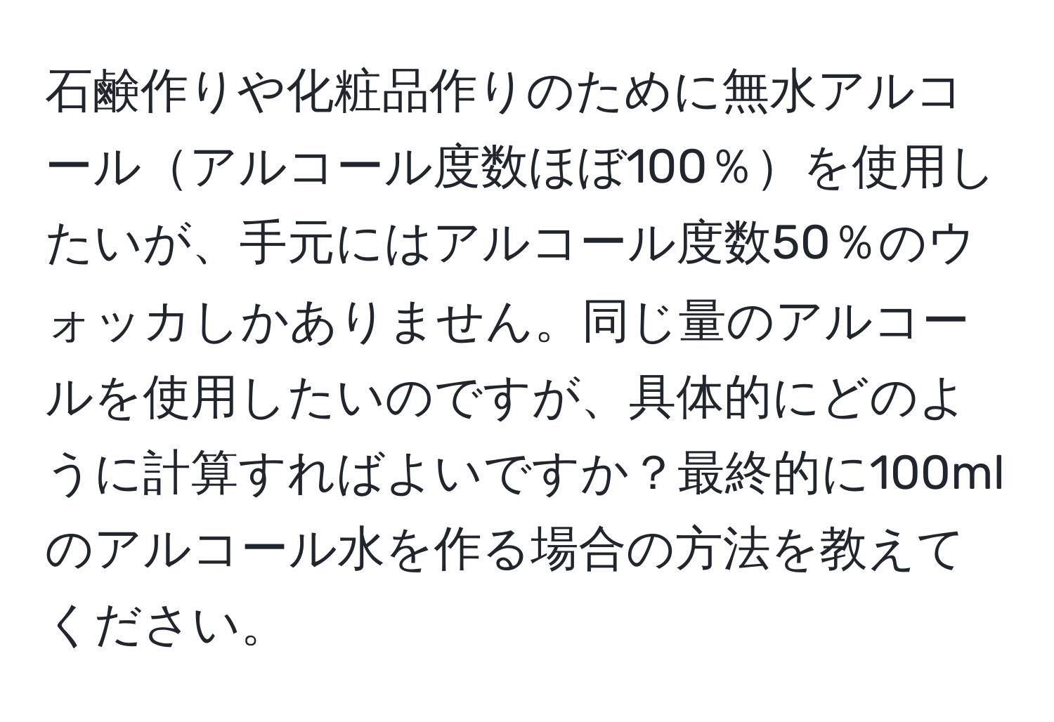 石鹸作りや化粧品作りのために無水アルコールアルコール度数ほぼ100％を使用したいが、手元にはアルコール度数50％のウォッカしかありません。同じ量のアルコールを使用したいのですが、具体的にどのように計算すればよいですか？最終的に100mlのアルコール水を作る場合の方法を教えてください。