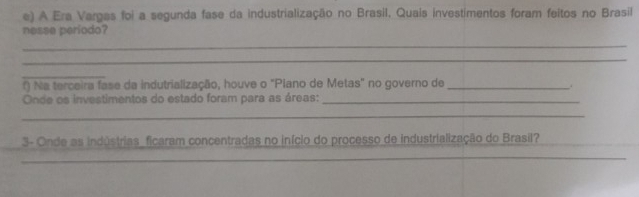 A Era Vargas foi a segunda fase da industrialização no Brasil, Quais investimentos foram feitos no Brasil 
nesse periodo? 
_ 
_ 
_ 
f) Na terceira fase da indutrialização, houve o "Piano de Metas" no governo de_ 
Onde os investimentos do estado foram para as áreas:_ 
_ 
3- Onde as indústrias_ ficaram concentradas no início do processo de industrialização do Brasil? 
_