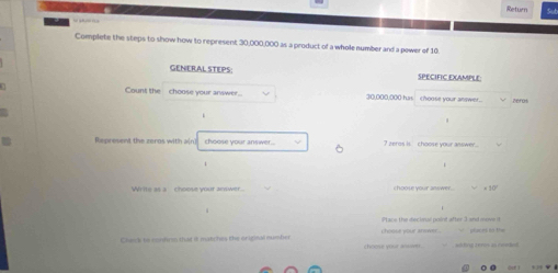 Return 
Complete the steps to show how to represent 30,000,000 as a product of a whole number and a power of 10. 
GENERAL STEPS SPECIFIC EXAMPLE 
Count the choose your answer... 30,000,000 has choose your answer.. zeros 
Represent the zeros with a[n) shoose your ans wer . ? zeros is choose your asswer... 
Write as a choose vout answer 
× 10 
Ptass the decimal point after 3 and oovs d 
Chenk to contrim that 8 matches the origizal mumber phacers to the