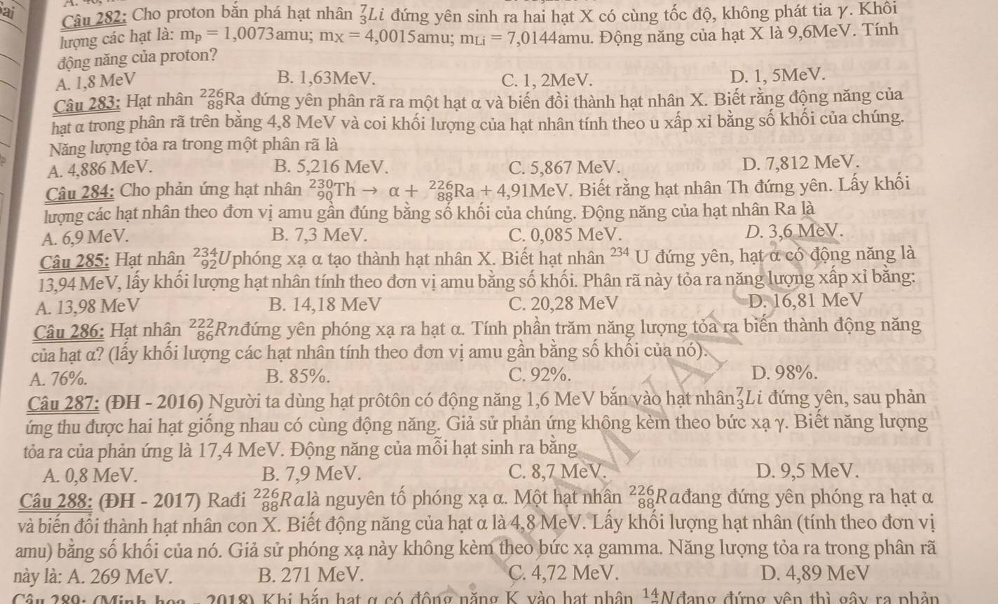 ai Câu 282: Cho proton bắn phá hạt nhân ảLi đứng yên sinh ra hai hạt X có cùng tốc độ, không phát tia γ. Khôi
lượng các hạt là: m_p=1,0073am 1: m_X=4,0015amu;m_Li=7,0144amu u. Động năng của hạt X là 9,6MeV. Tính
động năng của proton?
B. 1,63MeV.
A. 1,8 MeV C. 1, 2MeV. D. 1, 5MeV.
Câu 283: Hạt nhân _(88)^(226)Ra đứng yên phân rã ra một hạt α và biến đồi thành hạt nhân X. Biết rằng động năng của
hạt α trong phân rã trên bằng 4,8 MeV và coi khối lượng của hạt nhân tính theo u xấp xỉ bằng số khối của chúng.
Năng lượng tỏa ra trong một phân rã là
A. 4,886 MeV. B. 5,216 MeV. C. 5,867 MeV.
D. 7,812 MeV.
Câu 284: Cho phản ứng hạt nhân _(90)^(230)Thto alpha +_(88)^(226)Ra+4, 911 MeV. Biết rằng hạt nhân Th đứng yên. Lấy khối
lượng các hạt nhân theo đơn vị amu gần đúng bằng số khối của chúng. Động năng của hạt nhân Ra là
A. 6,9 MeV. B. 7,3 MeV. C. 0,085 MeV. D. 3,6 MeV.
Câu 285: Hạt nhân 92 :Uphóng xạ α tạo thành hạt nhân X. Biết hạt nhân  234 U đứng yên, hạt α có động năng là
13,94 MeV, lấy khối lượng hạt nhân tính theo đơn vị amu bằng số khối. Phân rã này tỏa ra năng lượng xấp xỉ bằng:
A. 13,98 MeV B. 14,18 MeV C. 20,28 MeV D. 16,81 MeV
Câu 286: Hạt nhân a²  Rnđứng yên phóng xạ ra hạt α. Tính phần trăm năng lượng tỏa ra biến thành động năng
của hạt α? (lấy khối lượng các hạt nhân tính theo đơn vị amu gần bằng số khối của nó).
A. 76%. B. 85%. C. 92%. D. 98%.
Câu 287: (ĐH - 2016) Người ta dùng hạt prôtôn có động năng 1,6 MeV bắn vào hạt nhân beginarrayr 7 3endarray Li đứng yên, sau phản
ứng thu được hai hạt giống nhau có cùng động năng. Giả sử phản ứng không kèm theo bức xạ γ. Biết năng lượng
tỏa ra của phản ứng là 17,4 MeV. Động năng của mỗi hạt sinh ra bằng
A. 0,8 MeV. B. 7,9 MeV. C. 8,7 MeV. D. 9,5 MeV.
Câu 288: (ĐH - 2017) Rađi ²zgRαlà nguyên tố phóng xạ α. Một hạt nhân ²z|Rαđang đứng yên phóng ra hạt α
và biến đổi thành hạt nhân con X. Biết động năng của hạt α là 4,8 MeV. Lấy khối lượng hạt nhân (tính theo đơn vị
amu) bằng số khối của nó. Giả sử phóng xạ này không kèm theo bức xạ gamma. Năng lượng tỏa ra trong phân rã
này là: A. 269 MeV. B. 271 MeV. C. 4,72 MeV. D. 4,89 MeV
Câu 280: MMinh n a - 2018) Khi bắn hạt g có động năng K vào hạt nhân 1Nđang đứng vên thì gây ra phản