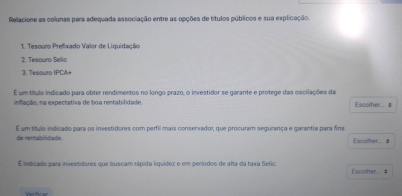 Relacione as colunas para adequada associação entre as opções de títulos públicos e sua explicação. 
1. Tesouro Prefixado Valor de Liquidação 
2. Tesouro Selic 
3. Tesouro IPCA+ 
É um título indicado para obter rendimentos no longo prazo, o investidor se garante e protege das oscilações da 
inflação, na expectativa de boa rentabilidade. Escolher... $ 
É um título indicado para os investidores com perfil mais conservador, que procuram segurança e garantia para fins 
de rentabilidade. Escolher... 
É indicado para investidores que buscam rápida liquidez e em períodos de alta da taxa Selic. 
Escolher... ◆ 
Verificar