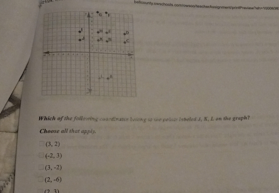 21)24.
bellcounty.owschools.com/owsoo/teacherAssignment/printPreview?eh =1000638 
Which of the following coordinates belong to the points labeled J, K, L on the graph?
Choose all that apply.
(3,2)
(-2,3)
(3,-2)
(2,-6)
(2,3)