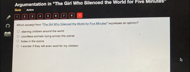 Argumentation in "The Girl Who Silenced the World for Five Minutes"
Quiz Active
1 2 4 5 6 7 8 9
Which excerpt from "The Girl Who Silenced the World for Five Minutes ” expresses an opinion?
starving children around the world
countless animals dying across this planet
holes in the ozone
I wonder if they will even exist for my children