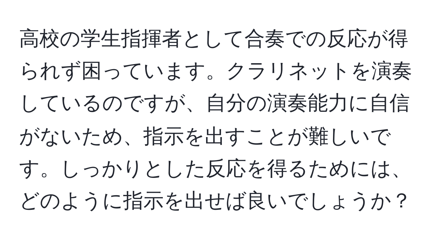 高校の学生指揮者として合奏での反応が得られず困っています。クラリネットを演奏しているのですが、自分の演奏能力に自信がないため、指示を出すことが難しいです。しっかりとした反応を得るためには、どのように指示を出せば良いでしょうか？