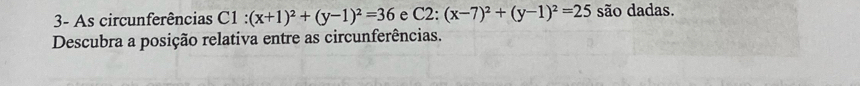 3- As circunferências C1 : (x+1)^2+(y-1)^2=36 e C2:(x-7)^2+(y-1)^2=25 são dadas.
Descubra a posição relativa entre as circunferências.