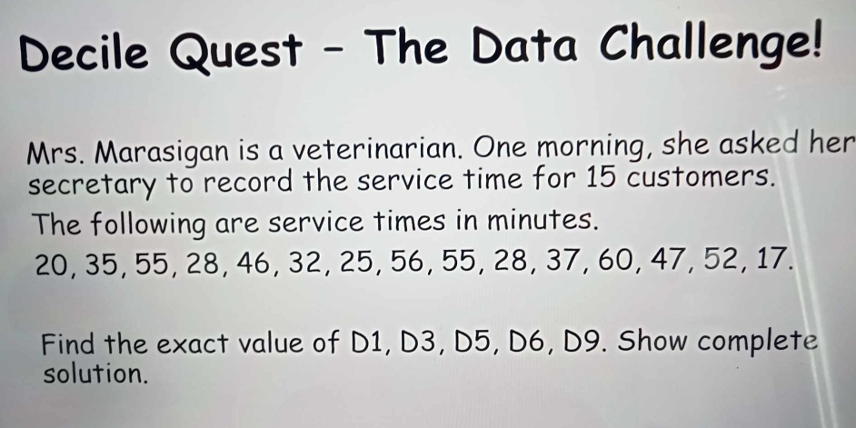 Decile Quest - The Data Challenge! 
Mrs. Marasigan is a veterinarian. One morning, she asked her 
secretary to record the service time for 15 customers. 
The following are service times in minutes.
20, 35, 55, 28, 46, 32, 25, 56, 55, 28, 37, 60, 47, 52, 17. 
Find the exact value of D1, D3, D5, D6, D9. Show complete 
solution.