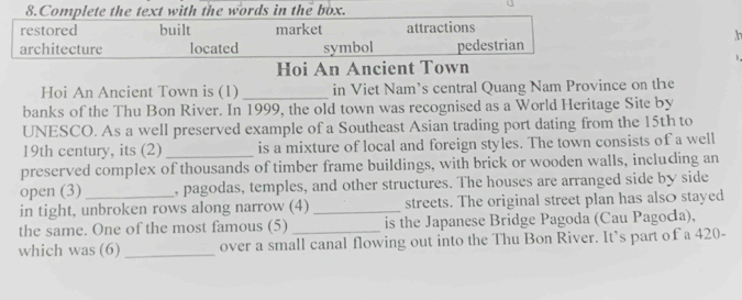 Complete the text with the words in the box.
restored built market attractions
h
architecture located symbol pedestrian
Hoi An Ancient Town
Hoi An Ancient Town is (1)_ in Viet Nam’s central Quang Nam Province on the
banks of the Thu Bon River. In 1999, the old town was recognised as a World Heritage Site by
UNESCO. As a well preserved example of a Southeast Asian trading port dating from the 15th to
19th century, its (2)_ is a mixture of local and foreign styles. The town consists of a well
preserved complex of thousands of timber frame buildings, with brick or wooden walls, including an
open (3) , pagodas, temples, and other structures. The houses are arranged side by side
in tight, unbroken rows along narrow (4) _streets. The original street plan has also stayed
the same. One of the most famous (5) _is the Japanese Bridge Pagoda (Cau Pagoca),
which was (6)_ over a small canal flowing out into the Thu Bon River. It’s part of a 420 -