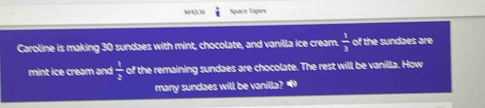 M4[L16 Space Tapes 
Caroline is making 30 sundaes with mint, chocolate, and vanilla ice cream.  1/3  of the sundaes are 
mint ice cream and  1/2  of the remaining sundaes are chocolate. The rest will be vanilla. How 
many sundaes will be vanilla? "