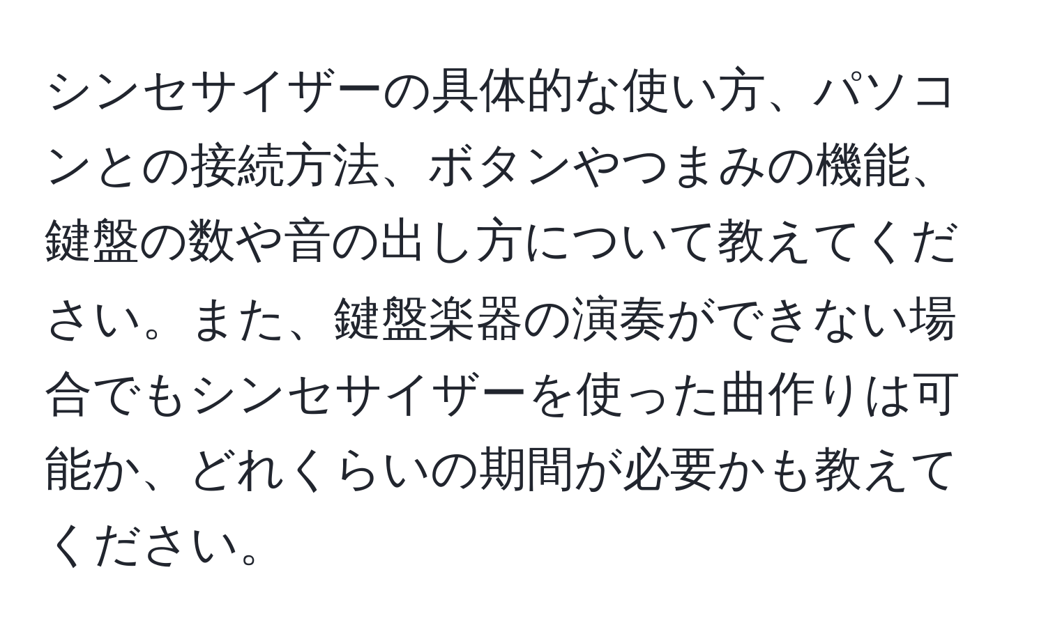 シンセサイザーの具体的な使い方、パソコンとの接続方法、ボタンやつまみの機能、鍵盤の数や音の出し方について教えてください。また、鍵盤楽器の演奏ができない場合でもシンセサイザーを使った曲作りは可能か、どれくらいの期間が必要かも教えてください。