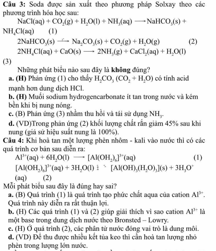 Soda được sản xuất theo phương pháp Solxay theo các
phương trình hóa học sau:
NaCl(aq)+CO_2(g)+H_2O(l)+NH_3(aq)to NaHCO_3(s)+
NH_4Cl(aq) (1)
2NaHCO_3(s)to Na_2CO_3(s)+CO_2(g)+H_2O(g) (2)
2NH_4Cl(aq)+CaO(s)to 2NH_3(g)+CaCl_2(aq)+H_2O(l)
(3)
Những phát biểu nào sau đây là không đúng?
a. (H) Phản ứng (1) cho thấy H_2CO_3(CO_2+H_2O) có tính acid
mạnh hơn dung dịch HCl.
b. (H) Muối sodium hydrogencarbonate ít tan trong nước và kém
bền khi bị nung nóng.
c. (B) Phản ứng (3) nhầm thu hồi và tái sử dụng NH_3.
d. (VD)Trong phản ứng (2) khối lượng chất rắn giảm 45% sau khi
nung (giả sử hiệu suất nung là 100%).
Câu 4: Khi hoà tan một lượng phèn nhôm - kali vào nước thì có các
quá trình cơ bản sau diễn ra:
Al^(3+)(aq)+6H_2O(l)to [Al(OH_2)_6]^3+(aq) (1)
[Al(OH_2)_6]^3+(aq)+3H_2O(l);^wedge [Al(OH)_3(H_2O)_3](s)+3H_3O^+
(aq) (2)
Mỗi phát biểu sau đây là đúng hay sai?
a. (B) Quá trình (1) là quá trình tạo phức chất aqua của cation Al^(3+).
Quá trình này diễn ra rất thuận lợi.
b. (H) Các quá trình (1) và (2) giúp giải thích vì sao cation Al^(3+) 1°
một base trong dung dịch nước theo Bronsted - Lowry.
c. (H) Ở quá trình (2), các phận tử nước đóng vai trò là dung môi.
d. (VD) Để thu được nhiều kết tủa keo thì cần hoà tan lượng nhỏ
phèn trong lượng lớn nước.