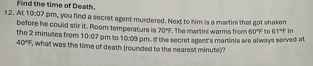 Find the time of Death. 
12. At 10:07 pm, you find a secret agent murdered. Next to him is a martini that got shaken 
before he could stir it. Room temperature is 70°F. . The martini warms from 60°F to 61° F in 
the 2 minutes from 10:07 pm to 10:09 pm. If the secret agent's martinis are always served at
40°F, , what was the time of death (rounded to the nearest minute)?