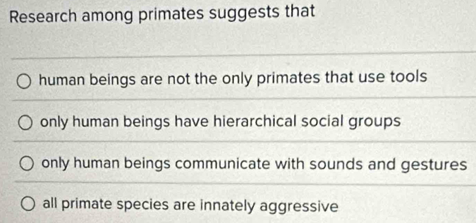 Research among primates suggests that
human beings are not the only primates that use tools
only human beings have hierarchical social groups
only human beings communicate with sounds and gestures
all primate species are innately aggressive