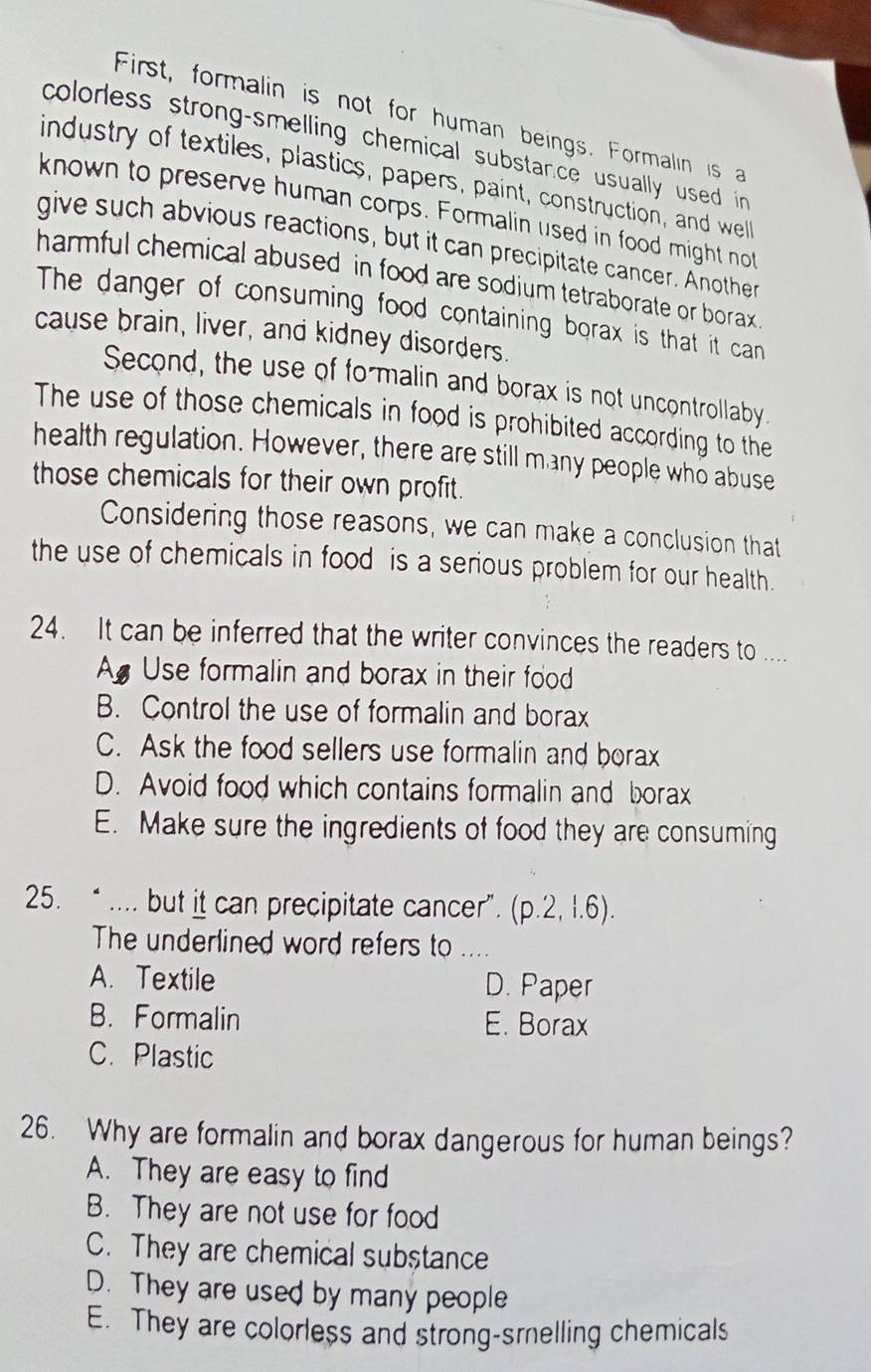 First, formalin is not for human beings. Formalin is 
colorless strong-smelling chemical substance usually used in 
industry of textiles, plastics, papers, paint, construction, and well
known to preserve human corps. Formalin used in food might not
give such abvious reactions, but it can precipitate cancer. Another
harmful chemical abused in food are sodium tetraborate or borax 
The danger of consuming food containing borax is that it can
cause brain, liver, and kidney disorders.
Second, the use of formalin and borax is not uncontrollaby.
The use of those chemicals in food is prohibited according to the
health regulation. However, there are still many people who abuse
those chemicals for their own profit.
Considering those reasons, we can make a conclusion that
the use of chemicals in food is a serious problem for our health.
24. It can be inferred that the writer convinces the readers to ....
A Use formalin and borax in their food
B. Control the use of formalin and borax
C. Ask the food sellers use formalin and borax
D. Avoid food which contains formalin and borax
E. Make sure the ingredients of food they are consuming
25. “ .... but it can precipitate cancer”. (p.2,1.6)
The underlined word refers to_
A. Textile D. Paper
B. Formalin E. Borax
C. Plastic
26. Why are formalin and borax dangerous for human beings?
A. They are easy to find
B. They are not use for food
C. They are chemical substance
D. They are used by many people
E. They are colorless and strong-srelling chemicals