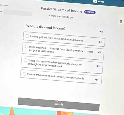 Videos
a Lessón
Passive Streams of Income PRACTICE
14 3 more questions to go
What is dividend income?
income gained from stock market investments
Income gained as interest from loaning maney to other
people or institutions
Small fees received when samebody uses your 4
copyrighted ar patented wark
Income from renting out property to other people
Submit