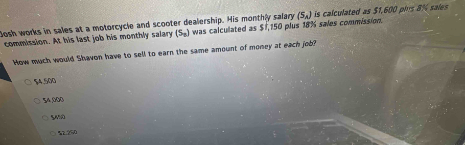 Josh works in sales at a motorcycle and scooter dealership. His monthly salary (S_A) is calculated as $1,600 pins 8% sales
commission. At his last job his monthly salary (S_B) was calculated as $1,150 plus 18% sales commission.
How much would Shavon have to sell to earn the same amount of money at each job?
$4,500
$4,000
$450
$2.250