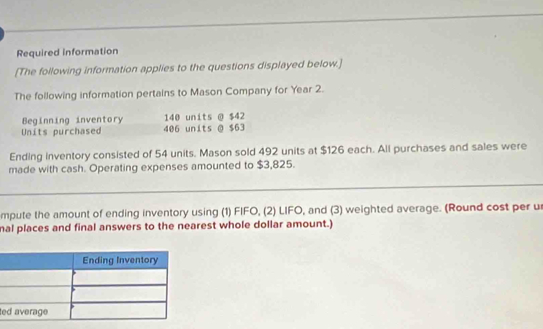 Required information 
[The following information applies to the questions displayed below.] 
The following information pertains to Mason Company for Year 2. 
Beginning inventory 140 units @ $42
Units purchased 406 units @ $63
Ending inventory consisted of 54 units. Mason sold 492 units at $126 each. All purchases and sales were 
made with cash. Operating expenses amounted to $3,825. 
mpute the amount of ending inventory using (1) FIFO, (2) LIFO, and (3) weighted average. (Round cost per u 
nal places and final answers to the nearest whole dollar amount.) 
e