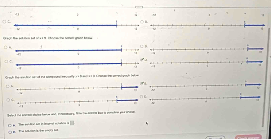 -12 。 12 -12 12

Graph the solution set of x>9. Choose the correct graph below


Graph the solution set of the compound inequality x>8 and x>9 Choose the correct graph below.


Select the correct choice below and, if necessary, fill in the answer box to complete your choice
A The solution set in interval notation is □
B. The solution is the empty set.
