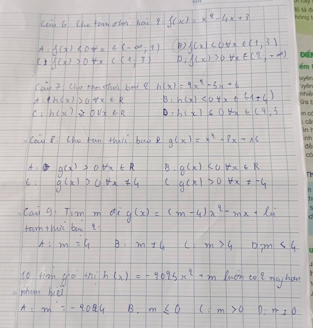 cci) 6: Cho fam ou bai 2 f(x)=x^2-4x+3
A: f(x)<0+x∈ (-∈fty ,1) B) f(x)<0forall x∈ (1;3)
( f(x)>0+xc(1,3) b; f(x)>0forall x∈ (2,+∈fty )
Cach 7 Cho ram thuic boi? h(x)=9x^2-5x+6
A: ln (x)>0forall x∈ R B: h(x)<0+x∈ (-1,4)
C: h(x)≥slant 0vx∈ R : h(x)≤ 0forall x∈ (9,5
Can 8: Che fan thhi bali e g(x)=x^2+8x+16
A: g(x)>0forall x∈ R B. g(x)
C: g(x)>0forall x!= 4 C g(x)>0+x!= -4
can g Tim m de g(x)=(m-4)x^2-mx+l^-
farm thhic ba q.
A:m=4 B: m!= 4 (E m>4 D,m<4</tex> 
to tīnn già thi h(x)=-9025x^2+m Buirh co e mlay hian
phane biei
A:m=-2024 B; m≤ 0 C. m>0 D: m_70