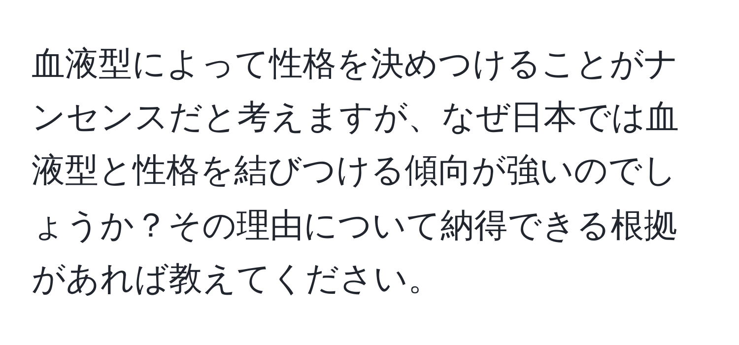 血液型によって性格を決めつけることがナンセンスだと考えますが、なぜ日本では血液型と性格を結びつける傾向が強いのでしょうか？その理由について納得できる根拠があれば教えてください。