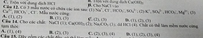 B. Trộn với dung dịch Ca(OH)_2
C. Trộn với dung dịch HCl D. Cho NaCl vào
Câu 12. Có 3 mẫu nước có chứa các ion sau: (1)
Ca^(2+), HCO_3^(- , CF . Mẫu nước cứng: Na^+), Cl^-, HCO_3^(-, SO_4^(2-) ;(2)K^+), SO_4^((2-), HCO_3^-, Mg^(2+)^(_ +)) (3)
A. (1), (2) B. (1), (3) C. (2),(3) D. (1),(2),(3) 
Câu 14. Cho các chất: NaCl(1) Ca(OH)_2(2); Na_2CO_3(3)

tạm thời:; dd HCI(4). Chất có thể làm mềm nước cứng
A. (1), (4) B. (2), (3) C. (2) (3),(4) D. (1),(2),(3), (4)
Câu 15. Dãy gồm các chất đều