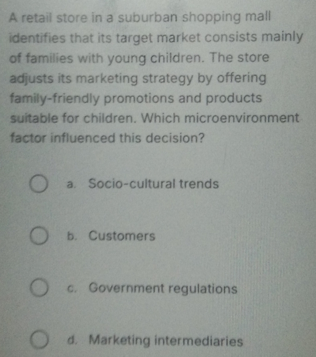 A retail store in a suburban shopping mall
identifies that its target market consists mainly
of families with young children. The store
adjusts its marketing strategy by offering
family-friendly promotions and products
suitable for children. Which microenvironment
factor influenced this decision?
a. Socio-cultural trends
b. Customers
c. Government regulations
d. Marketing intermediaries