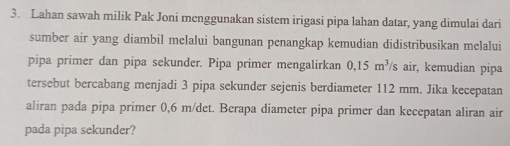 Lahan sawah milik Pak Joni menggunakan sistem irigasi pipa lahan datar, yang dimulai dari 
sumber air yang diambil melalui bangunan penangkap kemudian didistribusikan melalui 
pipa primer dan pipa sekunder. Pipa primer mengalirkan 0,15m^3 /s air, kemudian pipa 
tersebut bercabang menjadi 3 pipa sekunder sejenis berdiameter 112 mm. Jika kecepatan 
aliran pada pipa primer 0,6 m/det. Berapa diameter pipa primer dan kecepatan aliran air 
pada pipa sekunder?