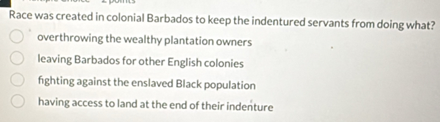 Race was created in colonial Barbados to keep the indentured servants from doing what?
overthrowing the wealthy plantation owners
leaving Barbados for other English colonies
fighting against the enslaved Black population
having access to land at the end of their indenture