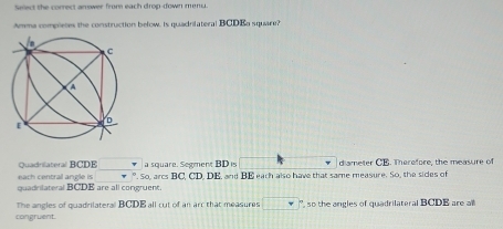 Siect the correct arrower from each drop down menu 
Amema completes the construction below. Is quadrifateral BCDEa square? 
each central angle is v.5 a square. Segment BD is sqrt() diameter CB. Therefore, the measure of 
Quadrilateral BCDE , arcs BC, CD, DE, and BE each also have that same measure. So, the sides of 
quadrilateral BCDE are all congruent. 
congruent. The angles of quadrilateral BCDB all cut of an arc that measures □ '', so the angles of quadrilateral BCDE are all