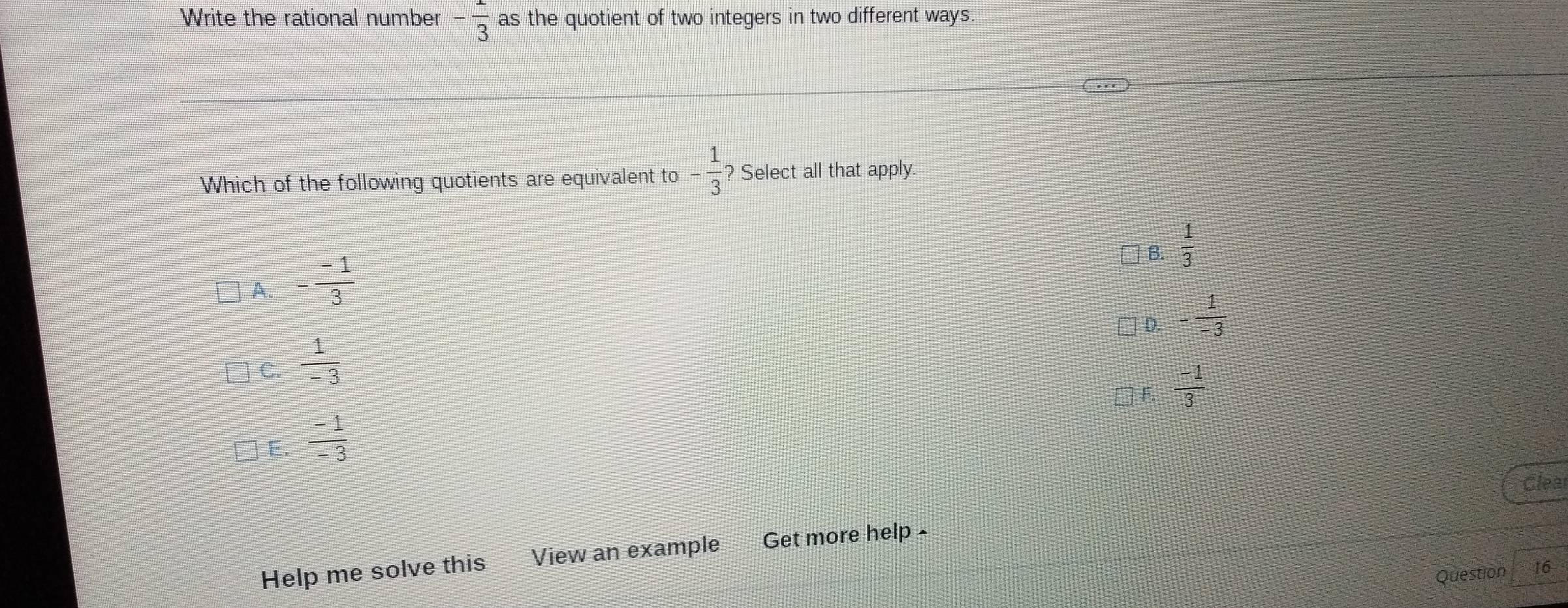 Write the rational number - 1/3  as the quotient of two integers in two different ways.
Which of the following quotients are equivalent to - 1/3  ? Select all that apply.
B.  1/3 
A. - (-1)/3 
D. - 1/-3 
C.  1/-3 
F.  (-1)/3 
E.  (-1)/-3 
Clea
Help me solve this View an example Get more help -
Question 16