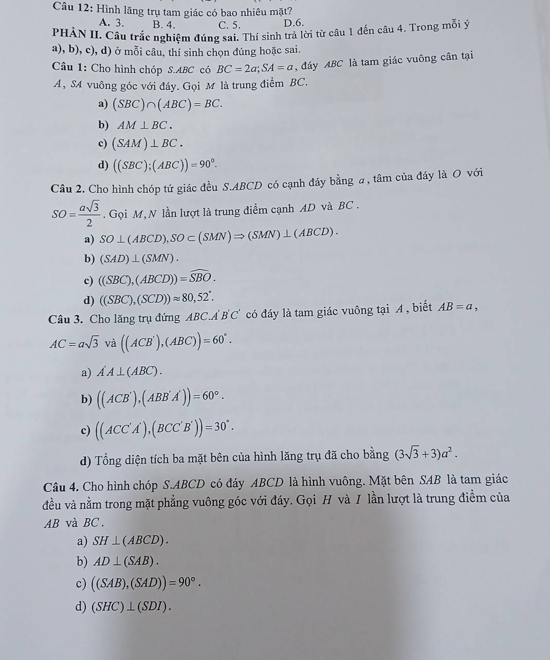 Hình lăng trụ tam giác có bao nhiêu mặt?
A. 3. B. 4. C. 5. D.6.
PHÀN II. Câu trắc nghiệm đúng sai. Thí sinh trả lời từ câu 1 đến câu 4. Trong mỗi ý
a), b), c), d) ở mỗi câu, thí sinh chọn đúng hoặc sai.
Câu 1: Cho hình chóp S.ABC có BC=2a;SA=a , đáy ABC là tam giác vuông cân tại
A, SA vuông góc với đáy. Gọi M là trung điểm BC.
a) (SBC)∩ (ABC)=BC.
b) AM⊥ BC.
c) (SAM)⊥ BC.
d) ((SBC);(ABC))=90°.
Câu 2. Cho hình chóp tứ giác đều S.ABCD có cạnh đáy bằng a , tâm của đáy là O với
SO= asqrt(3)/2 . Gọi M,N lần lượt là trung điểm cạnh AD và BC .
a) SO⊥ (ABCD),SO⊂ (SMN)Rightarrow (SMN)⊥ (ABCD).
b) (SAD)⊥ (SMN).
c) ((SBC),(ABCD))=widehat SBO.
d) ((SBC),(SCD))approx 80,52°.
Câu 3. Cho lăng trụ đứng ABC.A B'C' có đáy là tam giác vuông tại A , biết AB=a,
AC=asqrt(3) V_e à ((ACB'),(ABC))=60°.
a) A'A⊥ (ABC).
b) ((ACB'),(ABB'A'))=60°.
c) ((ACC'A'),(BCC'B'))=30°.
d) Tổng diện tích ba mặt bên của hình lăng trụ đã cho bằng (3sqrt(3)+3)a^2.
Câu 4. Cho hình chóp S.ABCD có đáy ABCD là hình vuông. Mặt bên SAB là tam giác
đều và nằm trong mặt phẳng vuông góc với đáy. Gọi H và I lần lượt là trung điểm của
AB và BC.
a) SH⊥ (ABCD).
b) AD⊥ (SAB).
c) ((SAB),(SAD))=90°.
d) (SHC)⊥ (SDI).