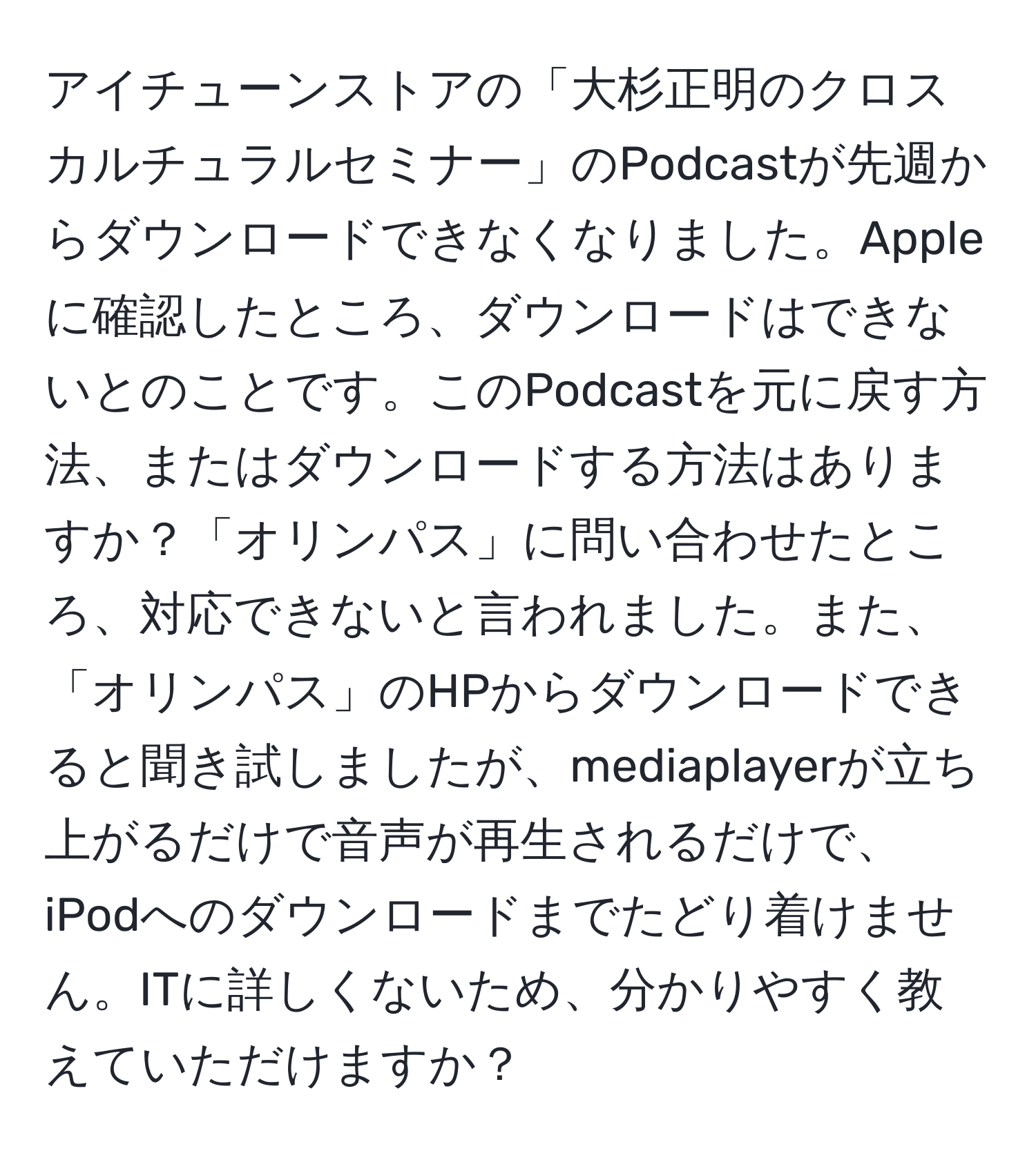 アイチューンストアの「大杉正明のクロスカルチュラルセミナー」のPodcastが先週からダウンロードできなくなりました。Appleに確認したところ、ダウンロードはできないとのことです。このPodcastを元に戻す方法、またはダウンロードする方法はありますか？「オリンパス」に問い合わせたところ、対応できないと言われました。また、「オリンパス」のHPからダウンロードできると聞き試しましたが、mediaplayerが立ち上がるだけで音声が再生されるだけで、iPodへのダウンロードまでたどり着けません。ITに詳しくないため、分かりやすく教えていただけますか？